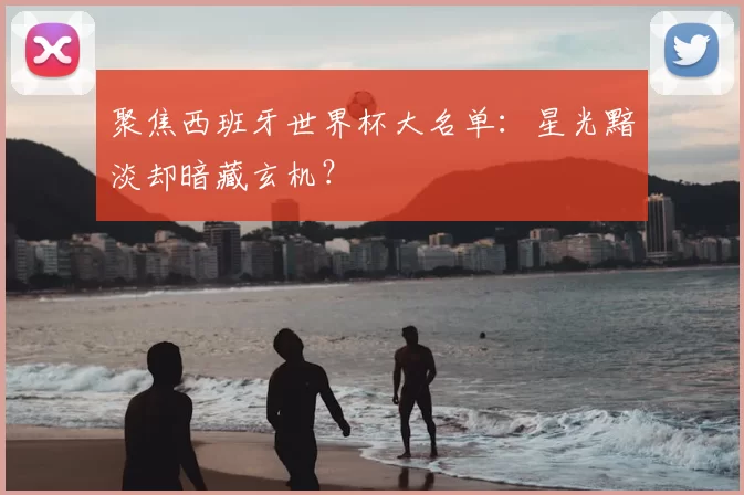 聚焦西班牙世界杯大名单：星光黯淡却暗藏玄机？