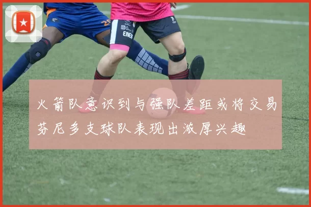 火箭队意识到与强队差距或将交易芬尼多支球队表现出浓厚兴趣
