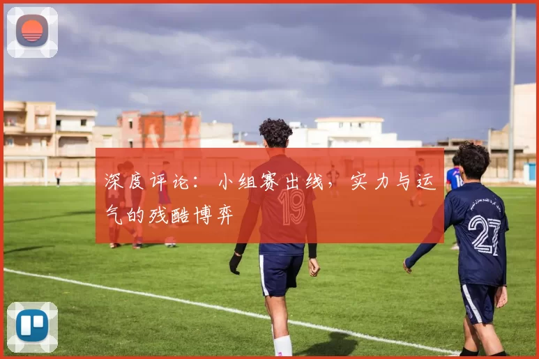 深度评论:小组赛出线,实力与运气的残酷博弈