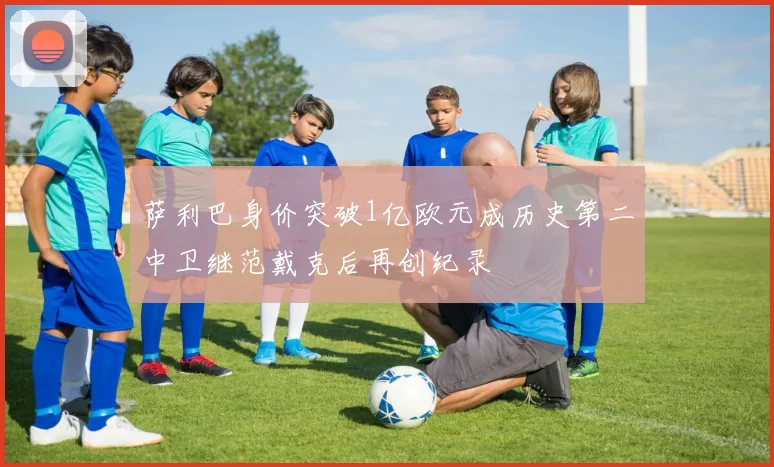 萨利巴身价突破1亿欧元成历史第二中卫继范戴克后再创纪录