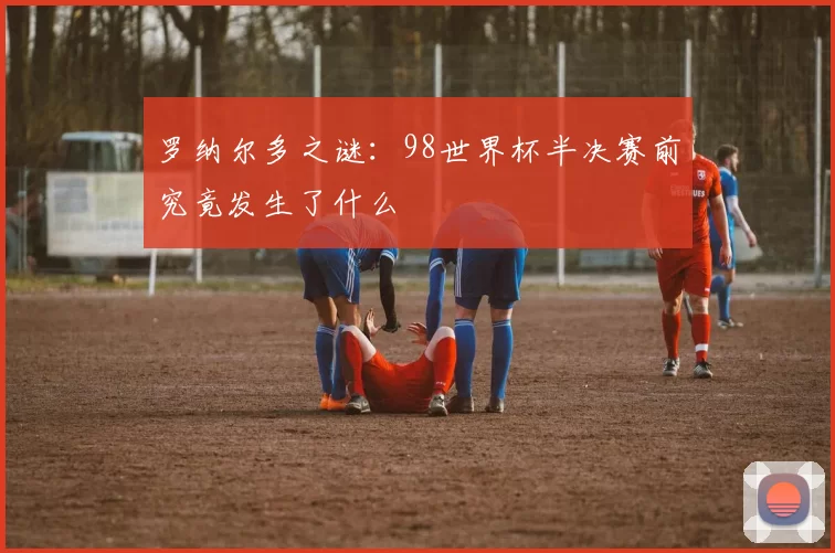 罗纳尔多之谜:98世界杯半决赛前究竟发生了什么