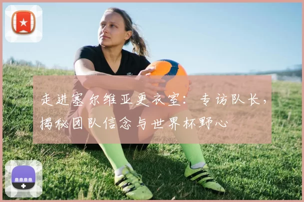 走进塞尔维亚更衣室：专访队长，揭秘团队信念与世界杯野心