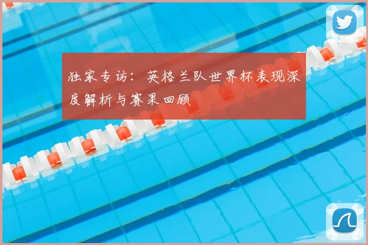 独家专访：英格兰队世界杯表现深度解析与赛果回顾