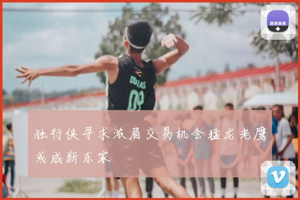 独行侠寻求浓眉交易机会猛龙老鹰或成新东家