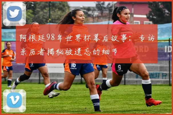 阿根廷98年世界杯幕后故事:专访亲历者揭秘被遗忘的细节