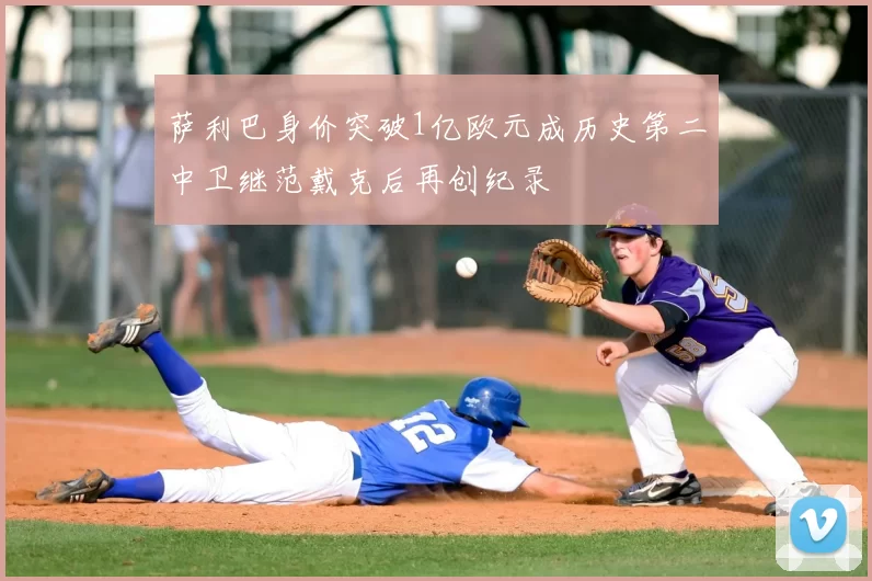 萨利巴身价突破1亿欧元成历史第二中卫继范戴克后再创纪录