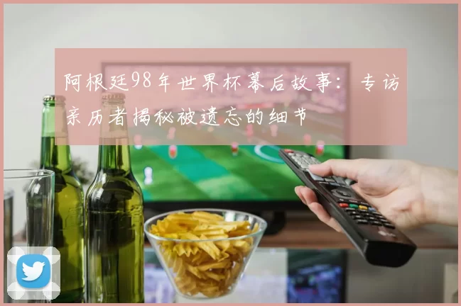 阿根廷98年世界杯幕后故事:专访亲历者揭秘被遗忘的细节