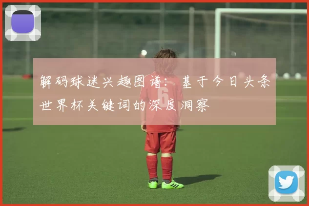 解码球迷兴趣图谱：基于今日头条世界杯关键词的深度洞察