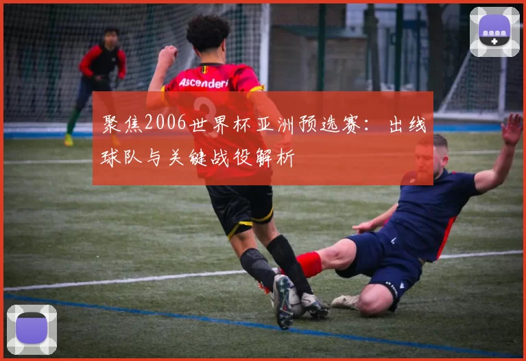 聚焦2006世界杯亚洲预选赛：出线球队与关键战役解析
