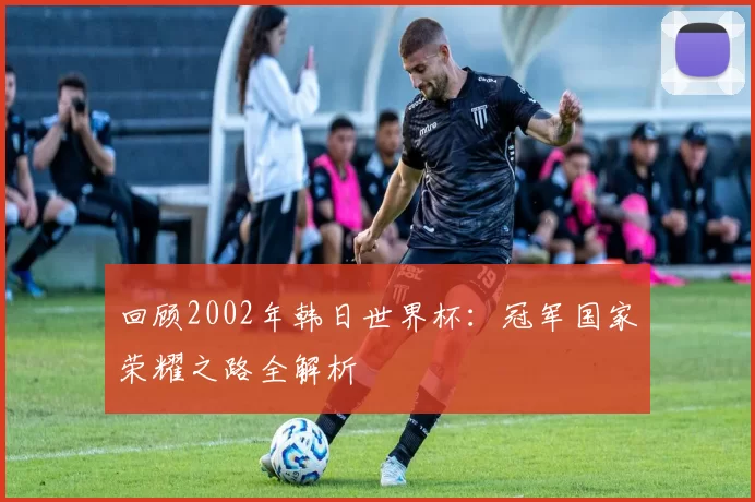 回顾2002年韩日世界杯:冠军国家荣耀之路全解析