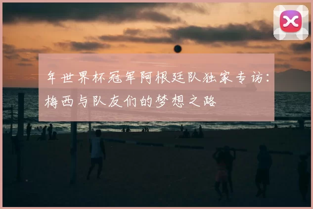 年世界杯冠军阿根廷队独家专访:梅西与队友们的梦想之路
