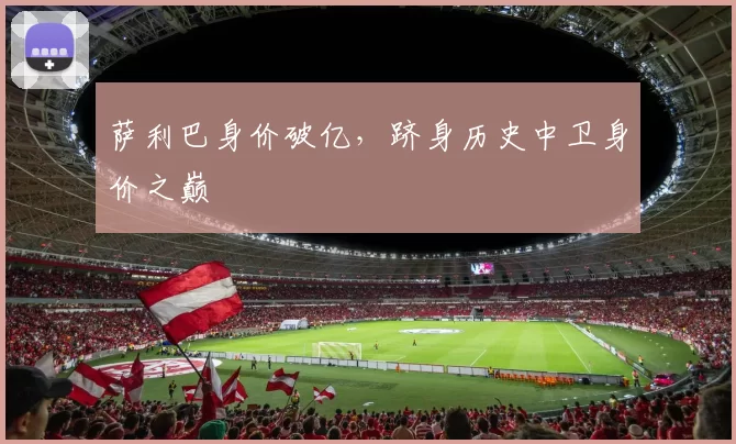 萨利巴身价破亿,跻身历史中卫身价之巅
