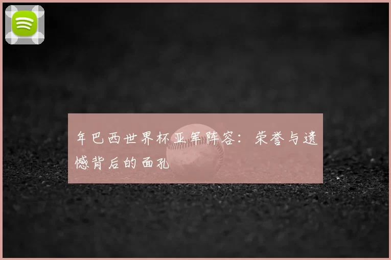 年巴西世界杯亚军阵容：荣誉与遗憾背后的面孔