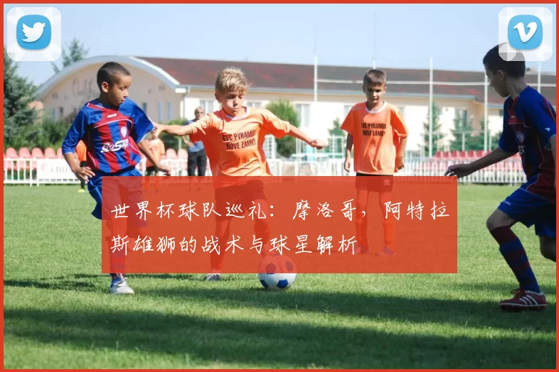 世界杯球队巡礼：摩洛哥，阿特拉斯雄狮的战术与球星解析