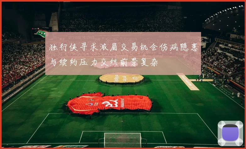 独行侠寻求浓眉交易机会伤病隐患与续约压力交织前景复杂