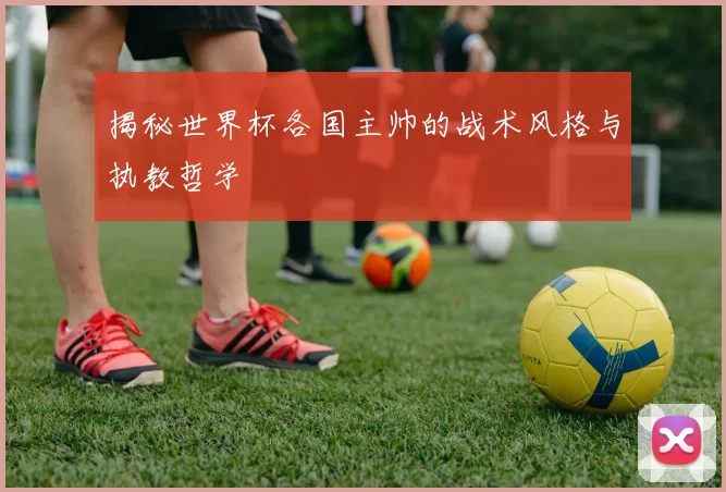 揭秘世界杯各国主帅的战术风格与执教哲学