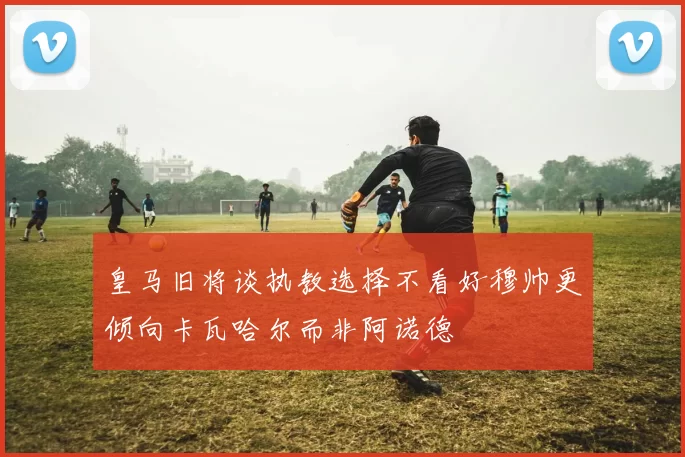 皇马旧将谈执教选择不看好穆帅更倾向卡瓦哈尔而非阿诺德