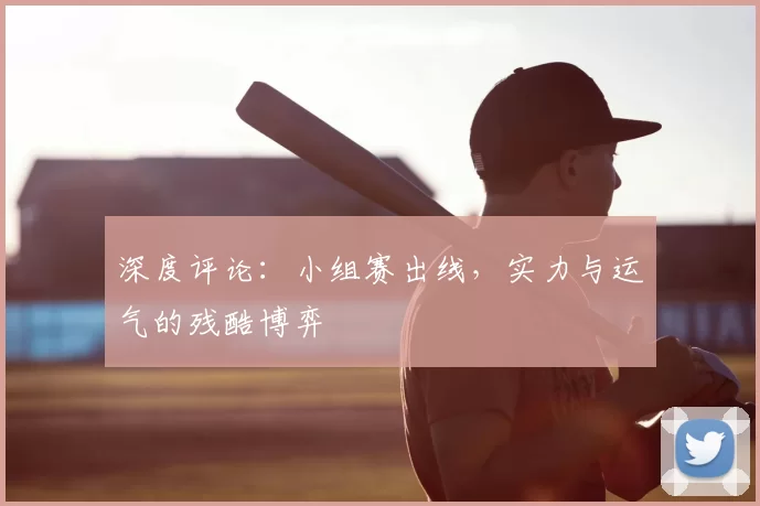 深度评论:小组赛出线,实力与运气的残酷博弈