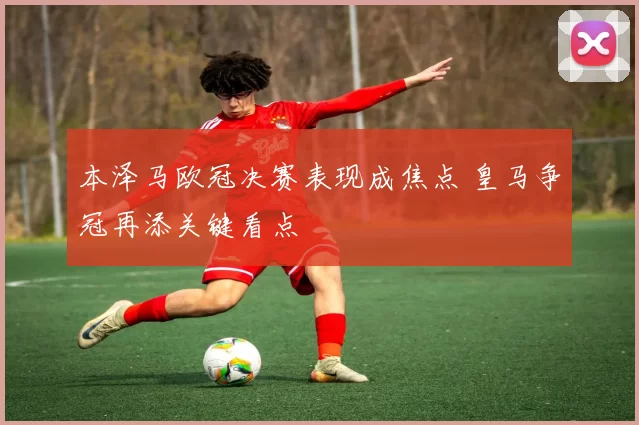 本泽马欧冠决赛表现成焦点 皇马争冠再添关键看点
