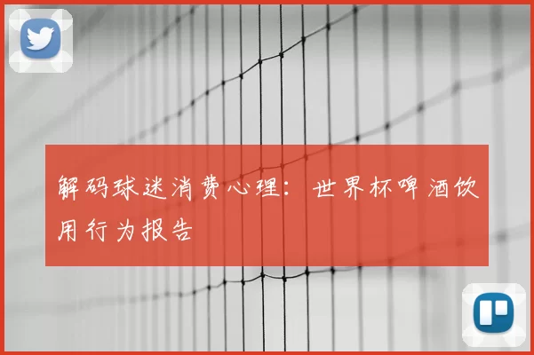 解码球迷消费心理:世界杯啤酒饮用行为报告