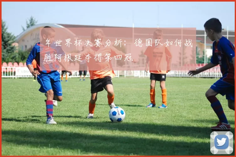年世界杯决赛分析:德国队如何战胜阿根廷夺得第四冠