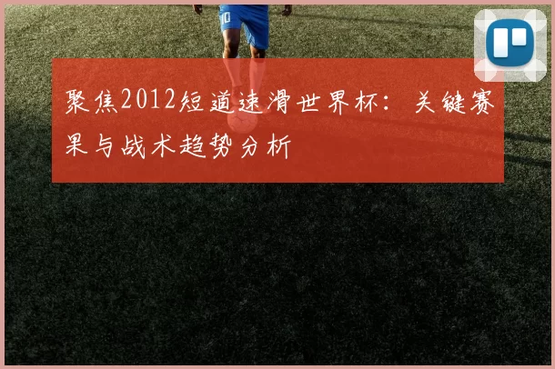 聚焦2012短道速滑世界杯：关键赛果与战术趋势分析