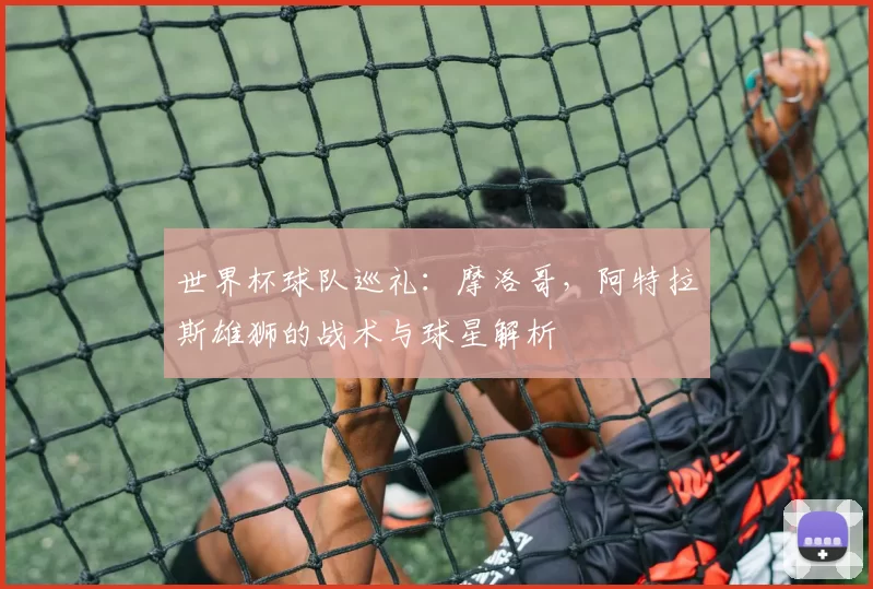 世界杯球队巡礼:摩洛哥,阿特拉斯雄狮的战术与球星解析