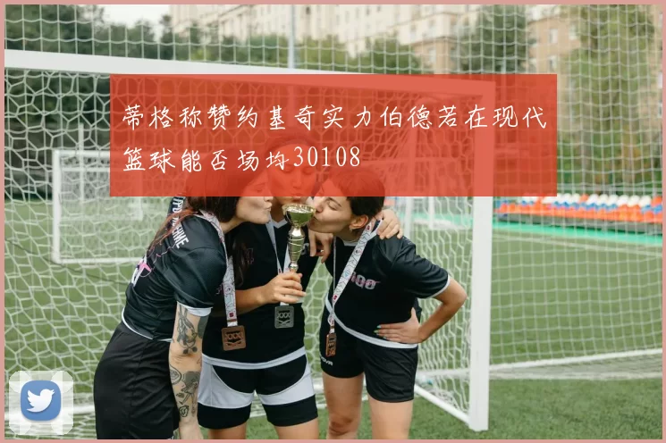 蒂格称赞约基奇实力伯德若在现代篮球能否场均30108