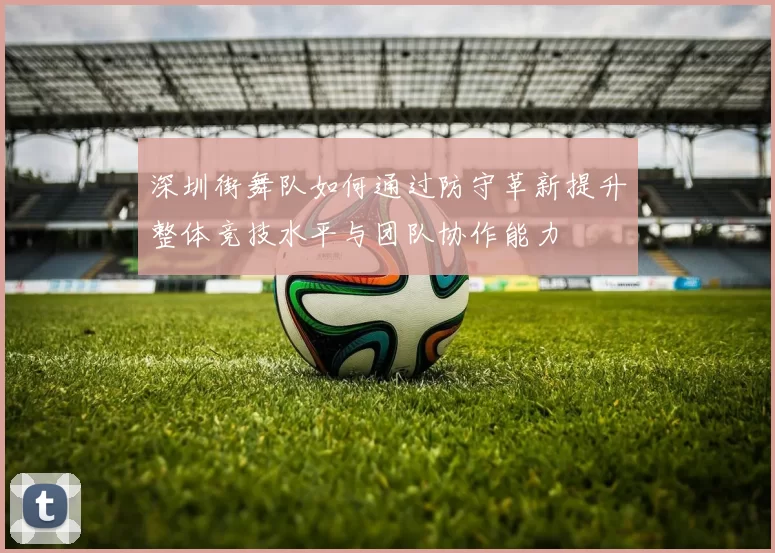 深圳街舞队如何通过防守革新提升整体竞技水平与团队协作能力