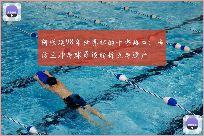 阿根廷98年世界杯的十字路口:专访主帅与球员谈转折点与遗产