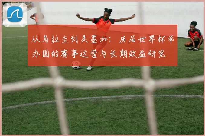 从乌拉圭到美墨加:历届世界杯举办国的赛事运营与长期效益研究