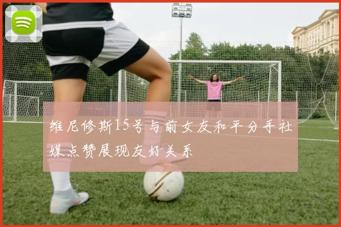 维尼修斯15号与前女友和平分手社媒点赞展现友好关系