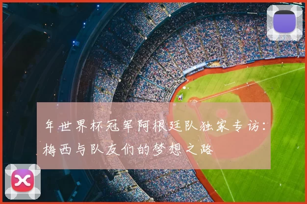 年世界杯冠军阿根廷队独家专访:梅西与队友们的梦想之路