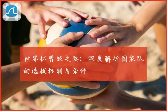 世界杯晋级之路:深度解析国家队的选拔机制与条件