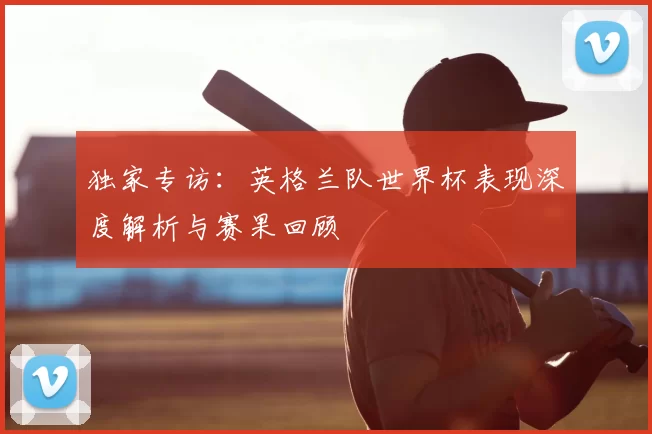 独家专访：英格兰队世界杯表现深度解析与赛果回顾