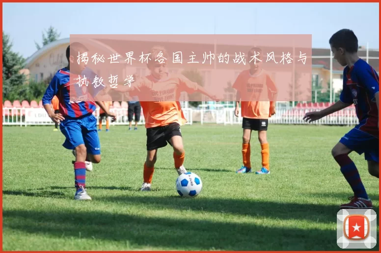 揭秘世界杯各国主帅的战术风格与执教哲学