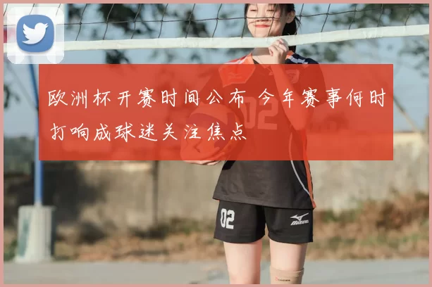 欧洲杯开赛时间公布 今年赛事何时打响成球迷关注焦点