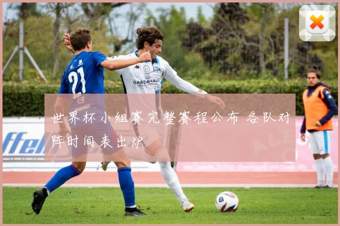 世界杯小组赛完整赛程公布 各队对阵时间表出炉