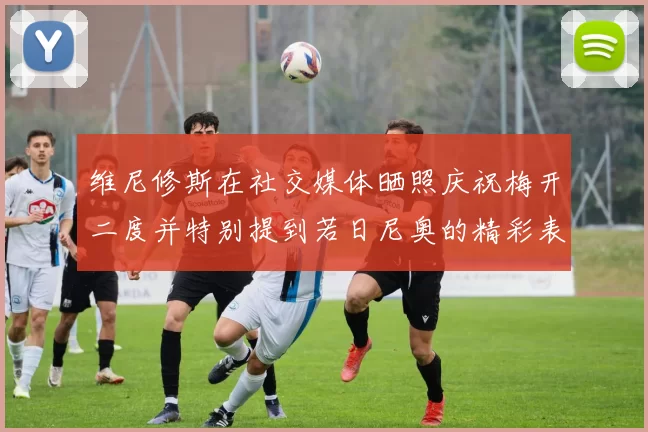 维尼修斯在社交媒体晒照庆祝梅开二度并特别提到若日尼奥的精彩表现