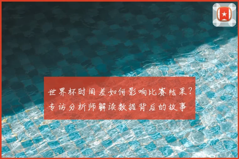 世界杯时间差如何影响比赛结果?专访分析师解读数据背后的故事