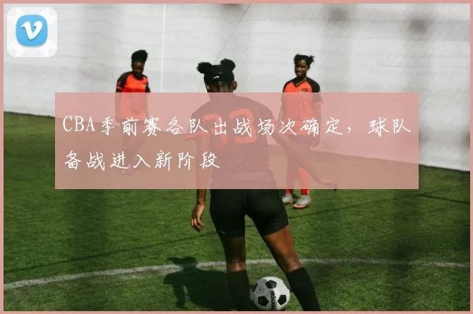 CBA季前赛各队出战场次确定，球队备战进入新阶段