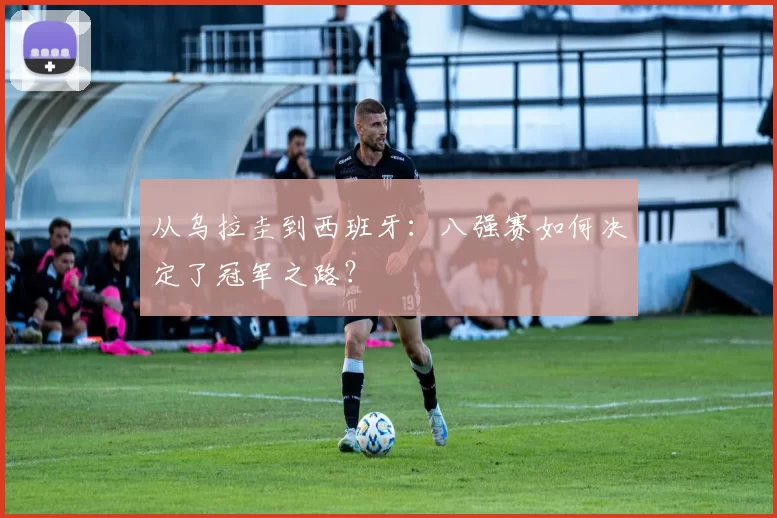 从乌拉圭到西班牙：八强赛如何决定了冠军之路？