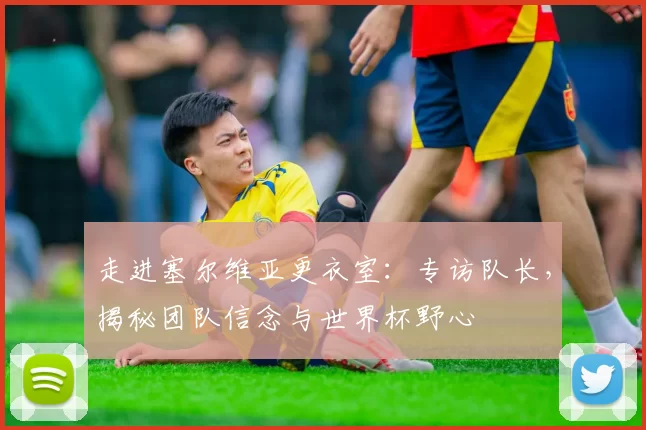 走进塞尔维亚更衣室：专访队长，揭秘团队信念与世界杯野心